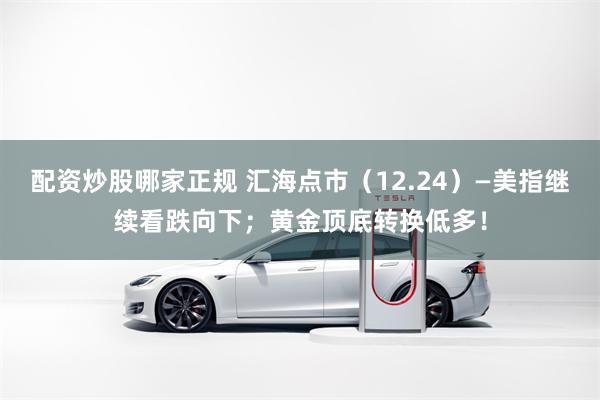配资炒股哪家正规 汇海点市（12.24）—美指继续看跌向下；黄金顶底转换低多！