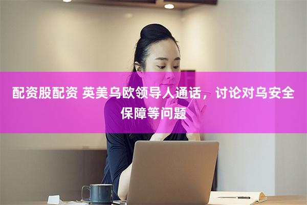 配资股配资 英美乌欧领导人通话，讨论对乌安全保障等问题