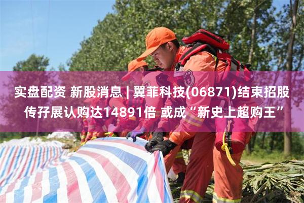 实盘配资 新股消息 | 翼菲科技(06871)结束招股 传孖展认购达14891倍 或成“新史上超购王”