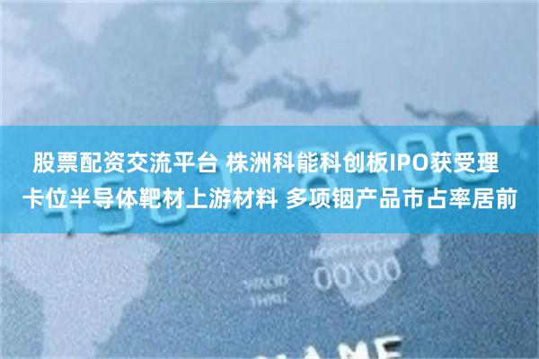 股票配资交流平台 株洲科能科创板IPO获受理 卡位半导体靶材上游材料 多项铟产品市占率居前
