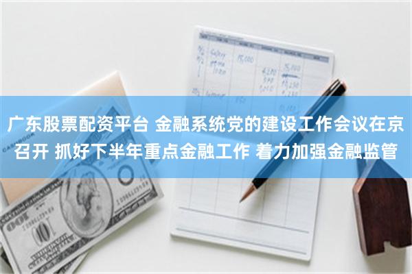 广东股票配资平台 金融系统党的建设工作会议在京召开 抓好下半年重点金融工作 着力加强金融监管