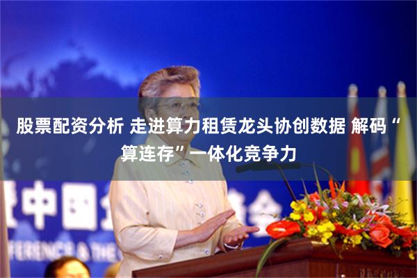 股票配资分析 走进算力租赁龙头协创数据 解码“算连存”一体化竞争力