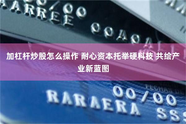 加杠杆炒股怎么操作 耐心资本托举硬科技 共绘产业新蓝图