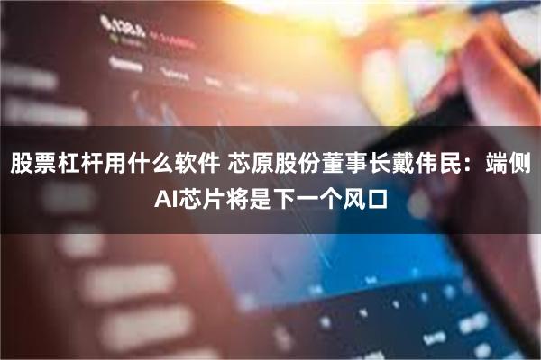 股票杠杆用什么软件 芯原股份董事长戴伟民：端侧AI芯片将是下一个风口