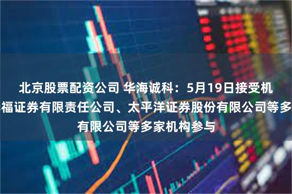 北京股票配资公司 华海诚科：5月19日接受机构调研，华福证券有限责任公司、太平洋证券股份有限公司等多家机构参与