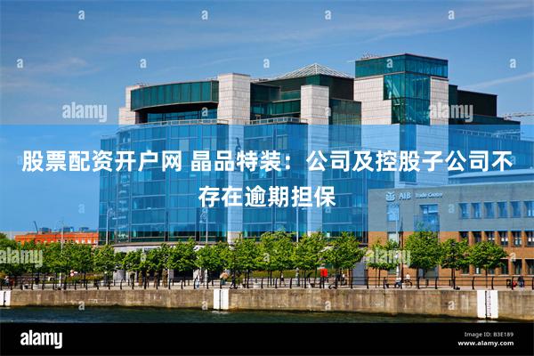 股票配资开户网 晶品特装：公司及控股子公司不存在逾期担保