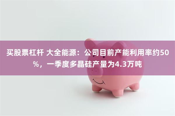 买股票杠杆 大全能源：公司目前产能利用率约50%，一季度多晶硅产量为4.3万吨