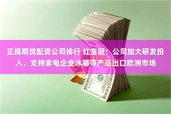 正规期货配资公司排行 红宝丽：公司加大研发投入，支持家电企业冰箱等产品出口欧洲市场