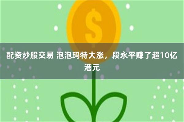 配资炒股交易 泡泡玛特大涨，段永平赚了超10亿港元