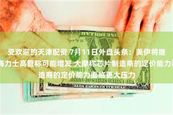 受欢迎的天津配资 7月11日外盘头条:美伊将继续进行谈判 海力士高管称可能增发 大摩称芯片制造商的定价能力面临更大压力