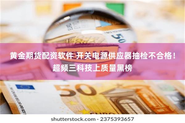 黄金期货配资软件 开关电源供应器抽检不合格!超频三科技上质量黑榜
