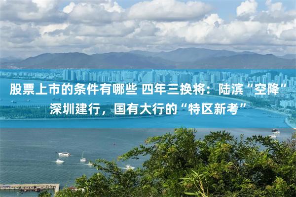 股票上市的条件有哪些 四年三换将:陆滨“空降”深圳建行,国有大行的“特区新考”