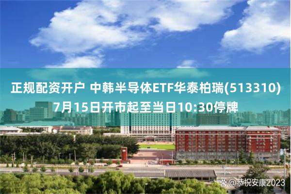 正规配资开户 中韩半导体ETF华泰柏瑞(513310)7月15日开市起至当日10:30停牌