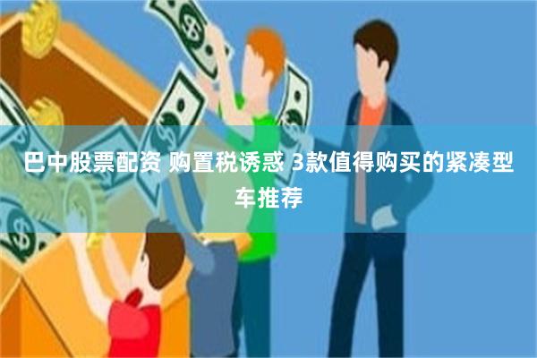 巴中股票配资 购置税诱惑 3款值得购买的紧凑型车推荐