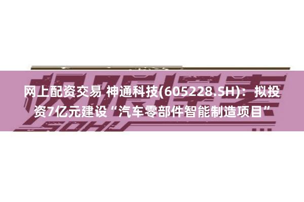 网上配资交易 神通科技(605228.SH)：拟投资7亿元建设“汽车零部件智能制造项目”