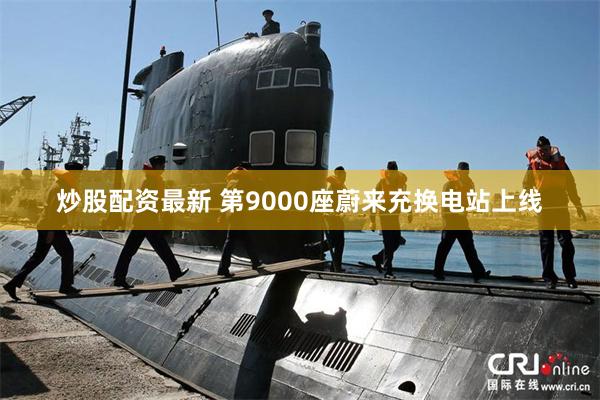 炒股配资最新 第9000座蔚来充换电站上线