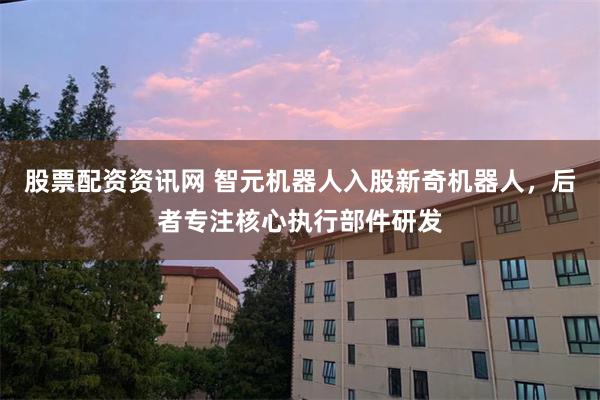 股票配资资讯网 智元机器人入股新奇机器人，后者专注核心执行部件研发