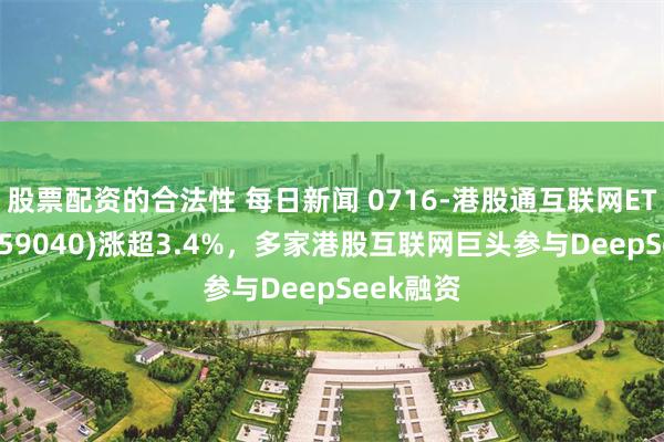 股票配资的合法性 每日新闻 0716-港股通互联网ETF鹏华(159040)涨超3.4%，多家港股互联网巨头参与DeepSeek融资