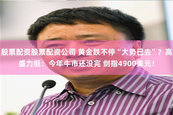 股票配资股票配资公司 黄金跌不停“大势已去”？高盛力挺：今年牛市还没完 剑指4900美元！