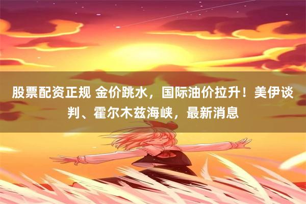 股票配资正规 金价跳水，国际油价拉升！美伊谈判、霍尔木兹海峡，最新消息