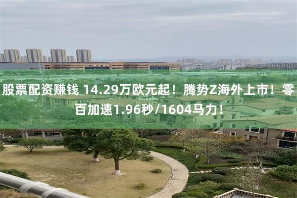 股票配资赚钱 14.29万欧元起!腾势Z海外上市!零百加速1.96秒/1604马力!