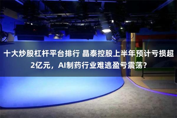 十大炒股杠杆平台排行 晶泰控股上半年预计亏损超2亿元，AI制药行业难逃盈亏震荡？