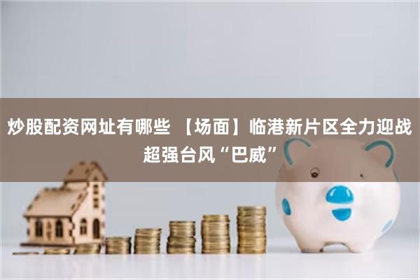 炒股配资网址有哪些 【场面】临港新片区全力迎战超强台风“巴威”