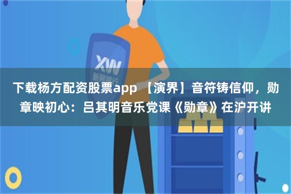 下载杨方配资股票app 【演界】音符铸信仰，勋章映初心：吕其明音乐党课《勋章》在沪开讲