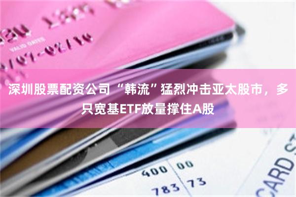 深圳股票配资公司 “韩流”猛烈冲击亚太股市,多只宽基ETF放量撑住A股
