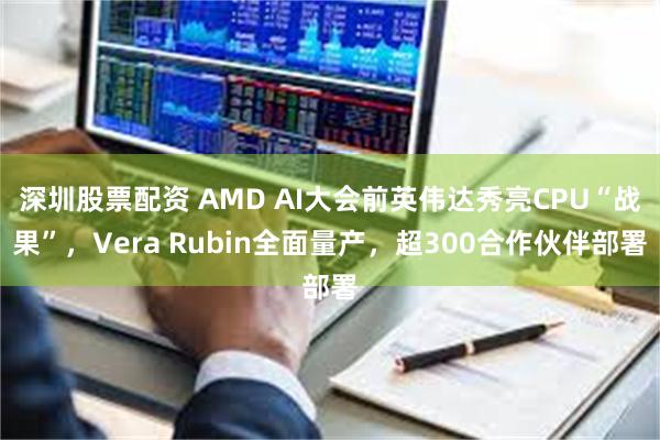 深圳股票配资 AMD AI大会前英伟达秀亮CPU“战果”，Vera Rubin全面量产，超300合作伙伴部署