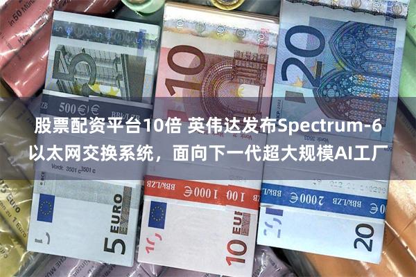 股票配资平台10倍 英伟达发布Spectrum-6以太网交换系统，面向下一代超大规模AI工厂