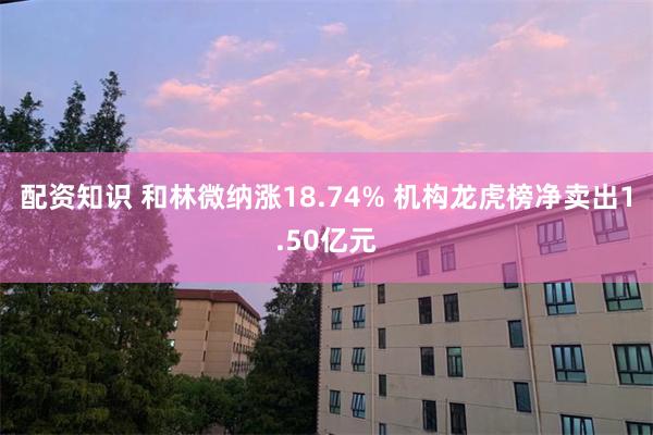 配资知识 和林微纳涨18.74% 机构龙虎榜净卖出1.50亿元