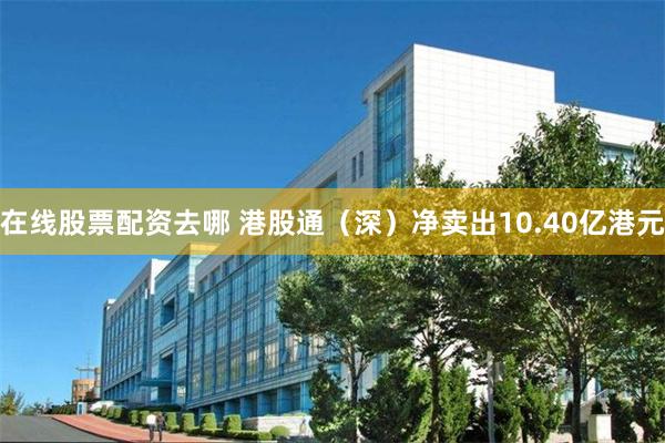 在线股票配资去哪 港股通（深）净卖出10.40亿港元