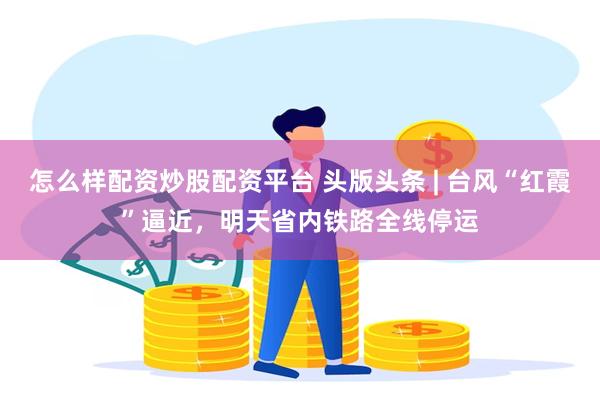 怎么样配资炒股配资平台 头版头条 | 台风“红霞”逼近，明天省内铁路全线停运