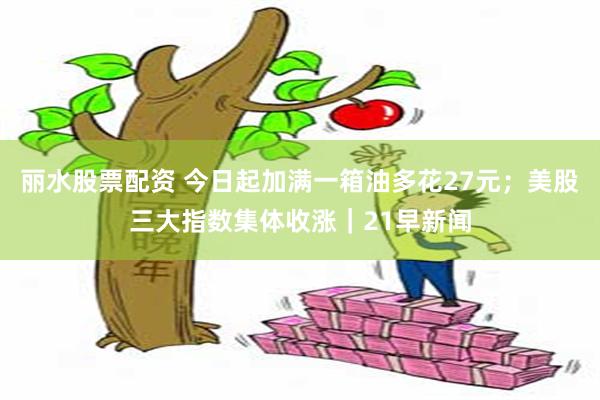 丽水股票配资 今日起加满一箱油多花27元；美股三大指数集体收涨｜21早新闻