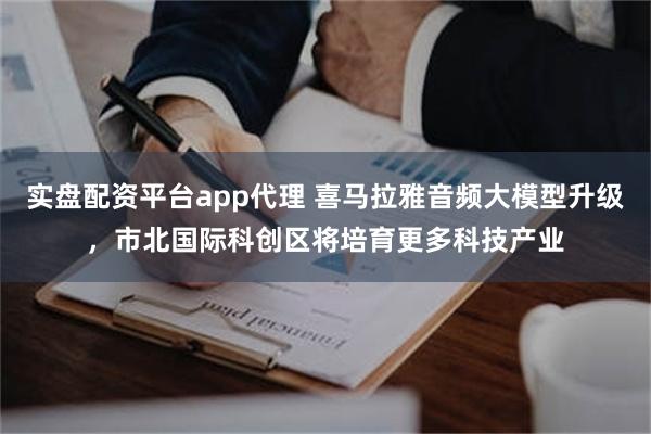 实盘配资平台app代理 喜马拉雅音频大模型升级，市北国际科创区将培育更多科技产业