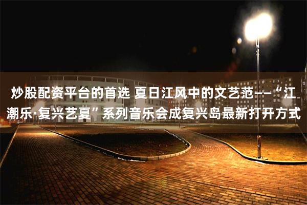 炒股配资平台的首选 夏日江风中的文艺范——“江潮乐·复兴艺夏”系列音乐会成复兴岛最新打开方式