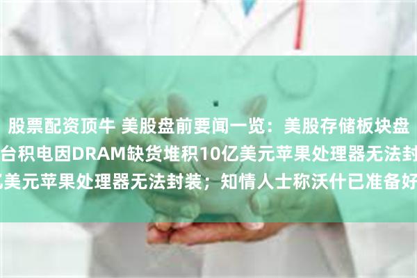 股票配资顶牛 美股盘前要闻一览：美股存储板块盘前重挫闪迪大跌10%；台积电因DRAM缺货堆积10亿美元苹果处理器无法封装；知情人士称沃什已准备好加息