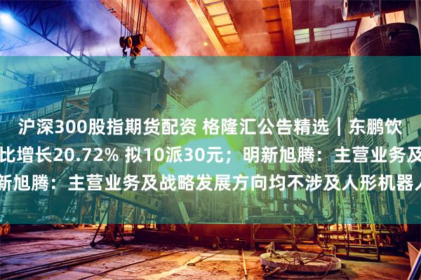 沪深300股指期货配资 格隆汇公告精选︱东鹏饮料：上半年净利润同比增长20.72% 拟10派30元；明新旭腾：主营业务及战略发展方向均不涉及人形机器人整机制造
