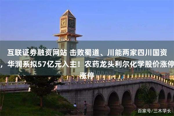 互联证劵融资网站 击败蜀道、川能两家四川国资，华润系拟57亿元入主！农药龙头利尔化学股价涨停