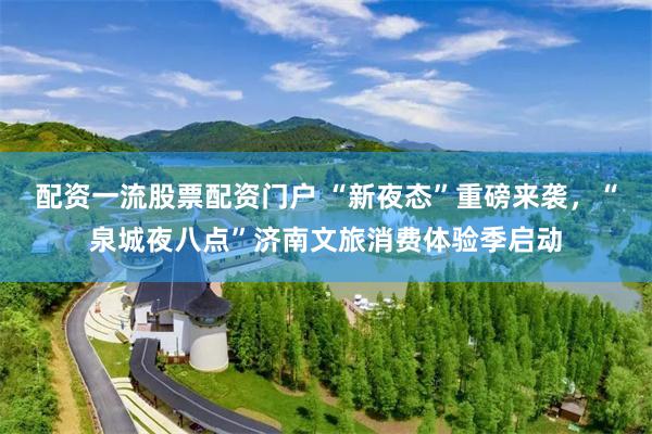 配资一流股票配资门户 “新夜态”重磅来袭，“泉城夜八点”济南文旅消费体验季启动