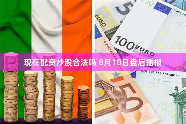 现在配资炒股合法吗 8月10日盘后播报