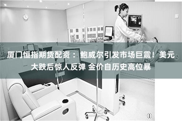 厦门恒指期货配资 ：鲍威尔引发市场巨震！美元大跌后惊人反弹 金价自历史高位暴