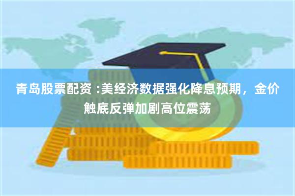 青岛股票配资 :美经济数据强化降息预期,金价触底反弹加剧高位震荡