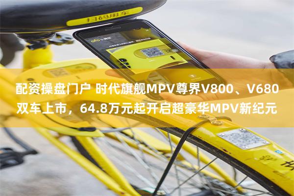 配资操盘门户 时代旗舰MPV尊界V800、V680双车上市，64.8万元起开启超豪华MPV新纪元