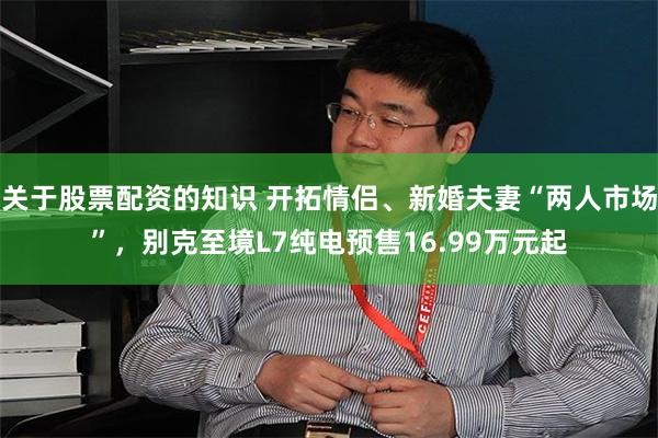 关于股票配资的知识 开拓情侣、新婚夫妻“两人市场”，别克至境L7纯电预售16.99万元起