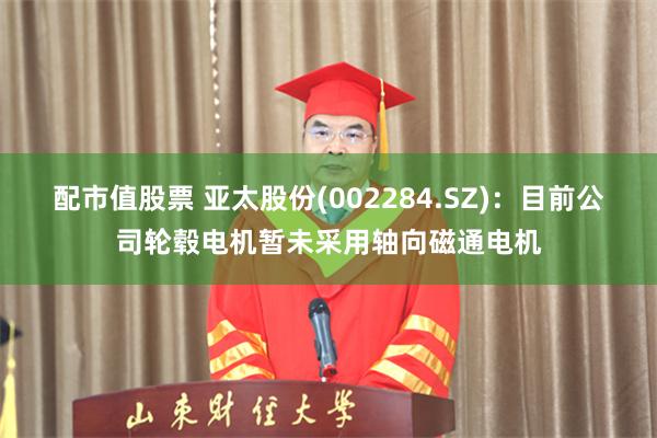 配市值股票 亚太股份(002284.SZ)：目前公司轮毂电机暂未采用轴向磁通电机