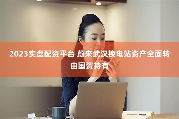 2023实盘配资平台 蔚来武汉换电站资产全面转由国资持有