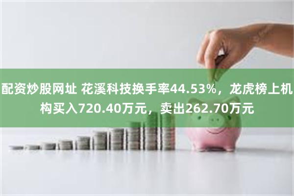 配资炒股网址 花溪科技换手率44.53%，龙虎榜上机构买入720.40万元，卖出262.70万元