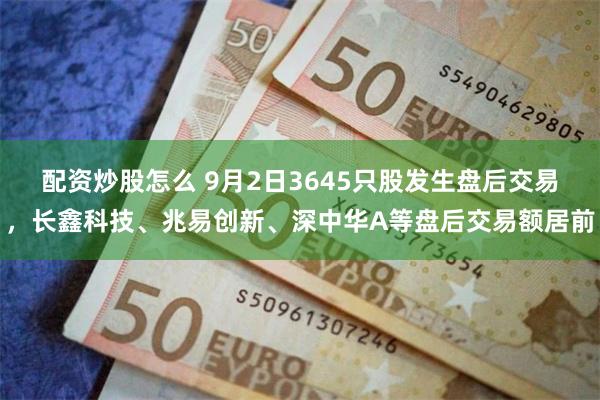 配资炒股怎么 9月2日3645只股发生盘后交易，长鑫科技、兆易创新、深中华A等盘后交易额居前